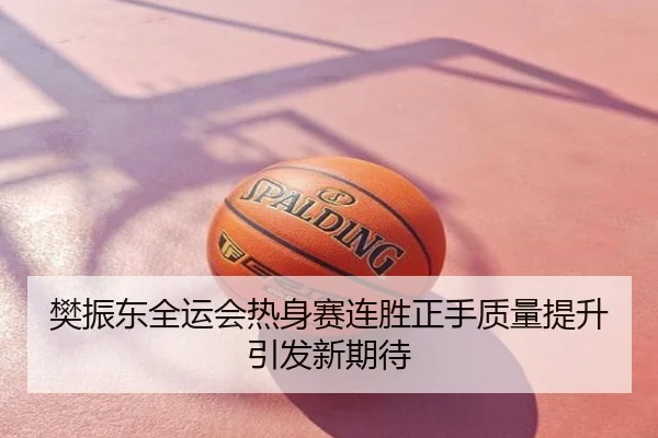 樊振东全运会热身赛连胜正手质量提升引发新期待