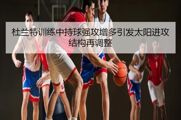 杜兰特训练中持球强攻增多引发太阳进攻结构再调整
